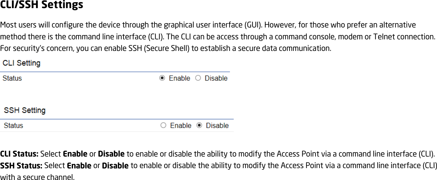 CLI/SSH Settings Most users will configure the device through the graphical user interface (GUI). However, for those who prefer an alternative method there is the command line interface (CLI). The CLI can be access through a command console, modem or Telnet connection. For security’s concern, you can enable SSH (Secure Shell) to establish a secure data communication.     CLI Status: Select Enable or Disable to enable or disable the ability to modify the Access Point via a command line interface (CLI). SSH Status: Select Enable or Disable to enable or disable the ability to modify the Access Point via a command line interface (CLI) with a secure channel.  