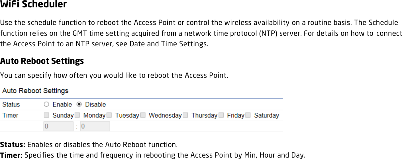 WiFi Scheduler Use the schedule function to reboot the Access Point or control the wireless availability on a routine basis. The Schedule function relies on the GMT time setting acquired from a network time protocol (NTP) server. For details on how to  connect the Access Point to an NTP server, see Date and Time Settings. Auto Reboot Settings You can specify how often you would like to reboot the Access Point.  Status: Enables or disables the Auto Reboot function. Timer: Specifies the time and frequency in rebooting the Access Point by Min, Hour and Day.    