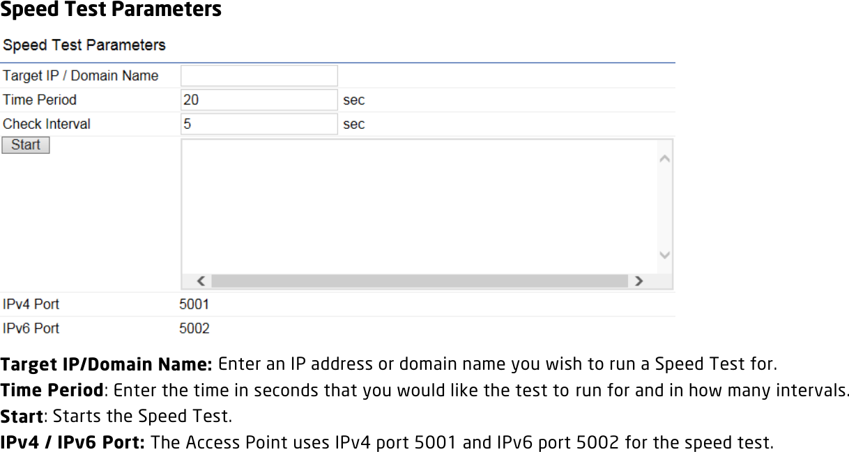 Speed Test Parameters  Target IP/Domain Name: Enter an IP address or domain name you wish to run a Speed Test for. Time Period: Enter the time in seconds that you would like the test to run for and in how many intervals. Start: Starts the Speed Test. IPv4 / IPv6 Port: The Access Point uses IPv4 port 5001 and IPv6 port 5002 for the speed test.  