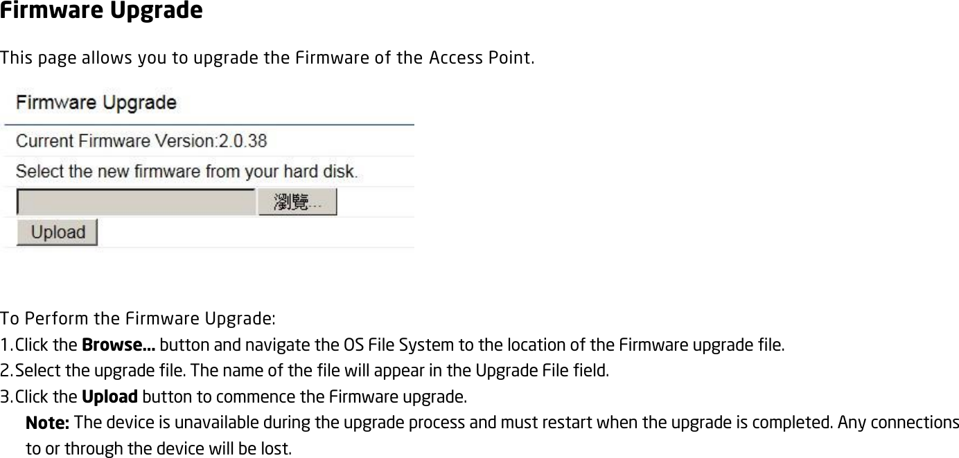 Firmware Upgrade This page allows you to upgrade the Firmware of the Access Point.   To Perform the Firmware Upgrade: 1. Click the Browse… button and navigate the OS File System to the location of the Firmware upgrade file. 2. Select the upgrade file. The name of the file will appear in the Upgrade File field. 3. Click the Upload button to commence the Firmware upgrade. Note: The device is unavailable during the upgrade process and must restart when the upgrade is completed. Any connections to or through the device will be lost.   
