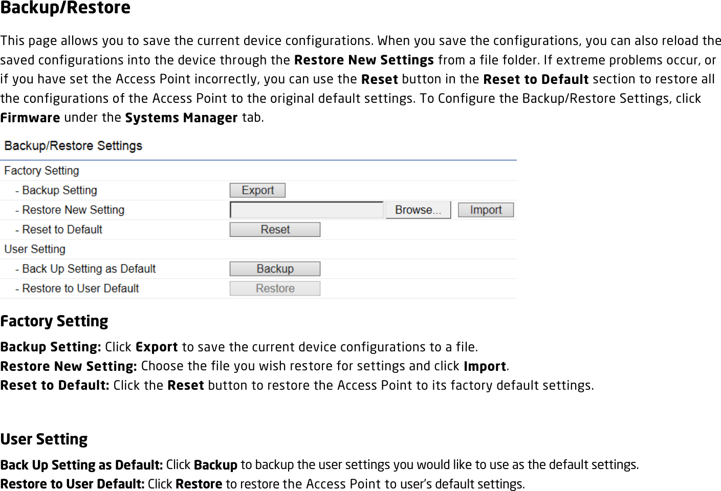 Backup/Restore This page allows you to save the current device configurations. When you save the configurations, you can also reload the saved configurations into the device through the Restore New Settings from a file folder. If extreme problems occur, or if you have set the Access Point incorrectly, you can use the Reset button in the Reset to Default section to restore all the configurations of the Access Point to the original default settings. To Configure the Backup/Restore Settings, click Firmware under the Systems Manager tab.  Factory Setting Backup Setting: Click Export to save the current device configurations to a file. Restore New Setting: Choose the file you wish restore for settings and click Import. Reset to Default: Click the Reset button to restore the Access Point to its factory default settings.  User Setting Back Up Setting as Default: Click Backup to backup the user settings you would like to use as the default settings. Restore to User Default: Click Restore to restore the Access Point to user’s default settings.  