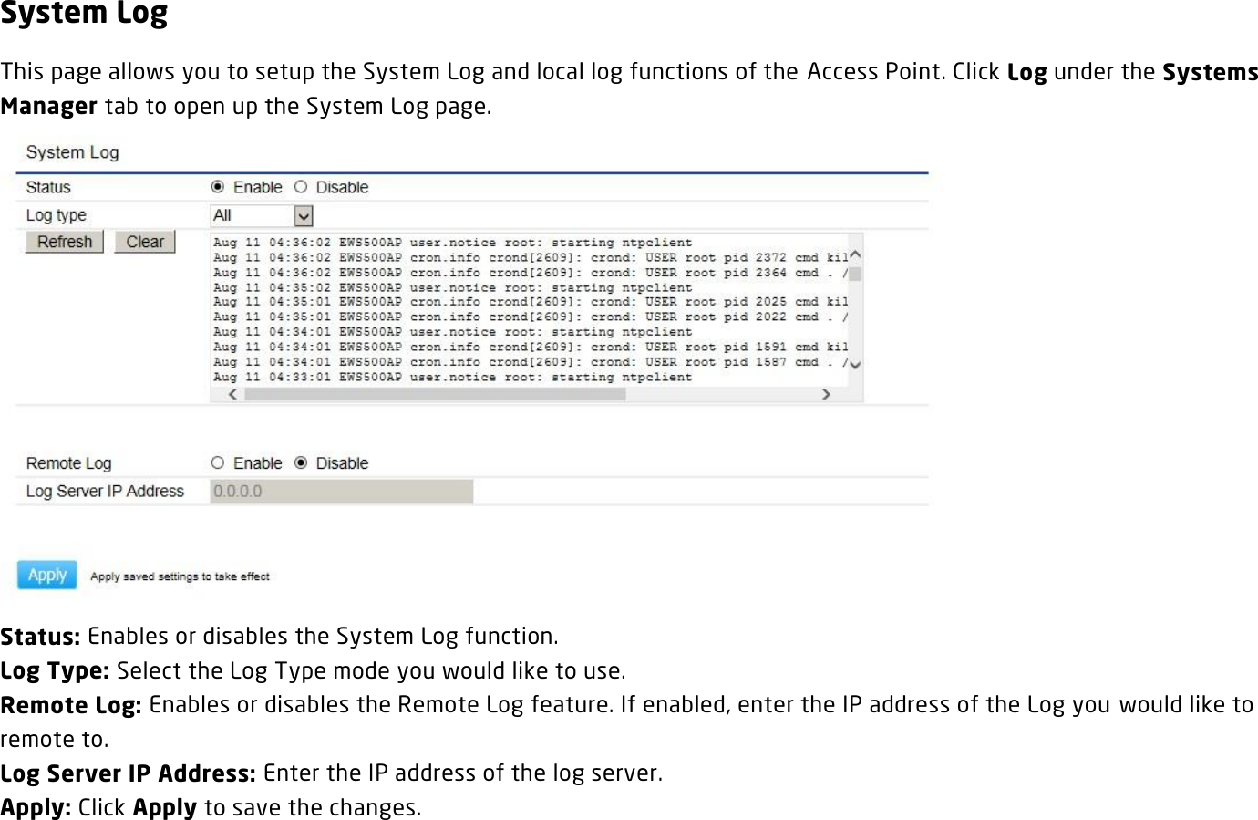 System Log This page allows you to setup the System Log and local log functions of the Access Point. Click Log under the Systems Manager tab to open up the System Log page.  Status: Enables or disables the System Log function. Log Type: Select the Log Type mode you would like to use. Remote Log: Enables or disables the Remote Log feature. If enabled, enter the IP address of the Log you  would like to remote to. Log Server IP Address: Enter the IP address of the log server. Apply: Click Apply to save the changes.   