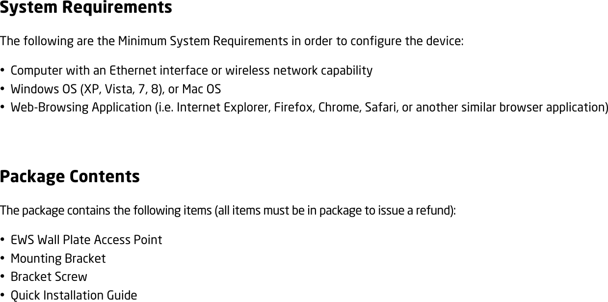 System Requirements The following are the Minimum System Requirements in order to configure the device:  Computer with an Ethernet interface or wireless network capability  Windows OS (XP, Vista, 7, 8), or Mac OS  Web-Browsing Application (i.e. Internet Explorer, Firefox, Chrome, Safari, or another similar browser application)  Package Contents The package contains the following items (all items must be in package to issue a refund):  EWS Wall Plate Access Point  Mounting Bracket  Bracket Screw  Quick Installation Guide   
