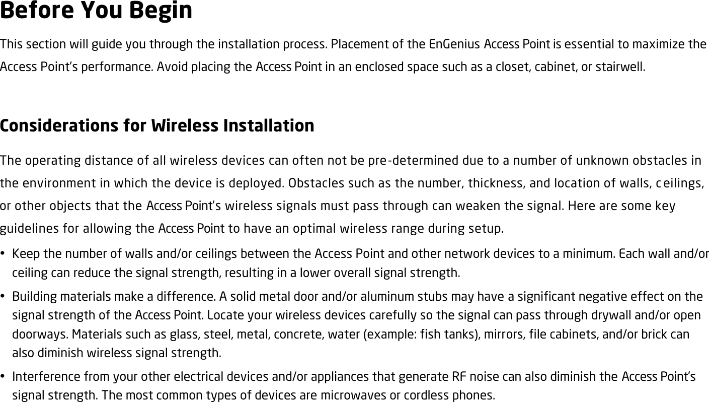 Before You Begin This section will guide you through the installation process. Placement of the EnGenius Access Point is essential to maximize the Access Point’s performance. Avoid placing the Access Point in an enclosed space such as a closet, cabinet, or stairwell.  Considerations for Wireless Installation The operating distance of all wireless devices can often not be pre-determined due to a number of unknown obstacles in the environment in which the device is deployed. Obstacles such as the number, thickness, and location of walls, c eilings, or other objects that the Access Point’s wireless signals must pass through can weaken the signal. Here are some key guidelines for allowing the Access Point to have an optimal wireless range during setup.  Keep the number of walls and/or ceilings between the Access Point and other network devices to a minimum. Each wall and/or ceiling can reduce the signal strength, resulting in a lower overall signal strength.  Building materials make a difference. A solid metal door and/or aluminum stubs may have a significant negative effect on the signal strength of the Access Point. Locate your wireless devices carefully so the signal can pass through drywall and/or open doorways. Materials such as glass, steel, metal, concrete, water (example: fish tanks), mirrors, file cabinets, and/or brick can also diminish wireless signal strength.  Interference from your other electrical devices and/or appliances that generate RF noise can also diminish the Access Point’s signal strength. The most common types of devices are microwaves or cordless phones.   