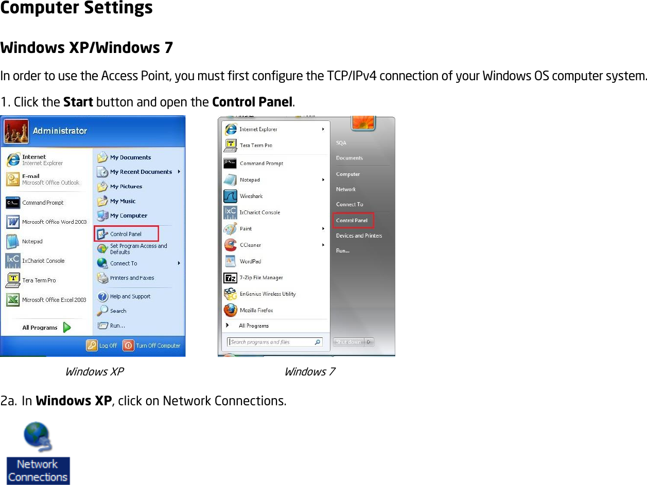 Computer Settings Windows XP/Windows 7 In order to use the Access Point, you must first configure the TCP/IPv4 connection of your Windows OS computer system. 1. Click the Start button and open the Control Panel.          Windows XP                                                            Windows 7 2a. In Windows XP, click on Network Connections.    