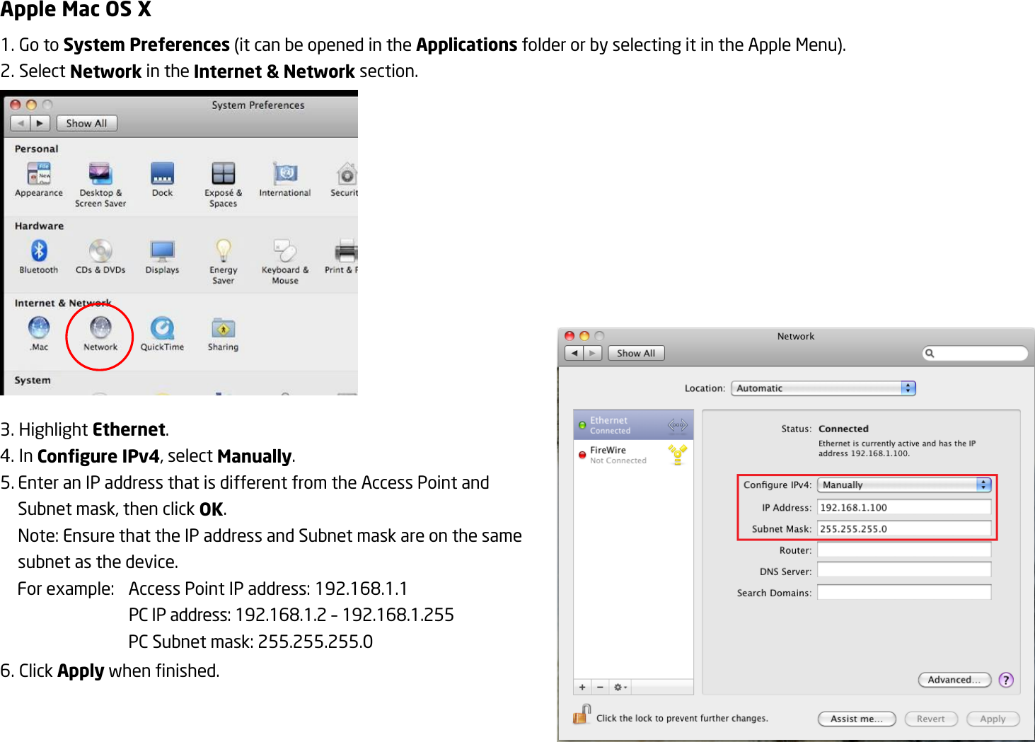 Apple Mac OS X 1. Go to System Preferences (it can be opened in the Applications folder or by selecting it in the Apple Menu). 2. Select Network in the Internet &amp; Network section.  3. Highlight Ethernet. 4. In Configure IPv4, select Manually. 5. Enter an IP address that is different from the Access Point and Subnet mask, then click OK. Note: Ensure that the IP address and Subnet mask are on the same subnet as the device. For example:  Access Point IP address: 192.168.1.1   PC IP address: 192.168.1.2 – 192.168.1.255   PC Subnet mask: 255.255.255.0 6. Click Apply when finished.  