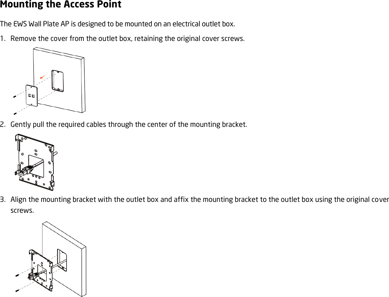 Mounting the Access Point The EWS Wall Plate AP is designed to be mounted on an electrical outlet box. 1. Remove the cover from the outlet box, retaining the original cover screws.  2. Gently pull the required cables through the center of the mounting bracket.  3. Align the mounting bracket with the outlet box and affix the mounting bracket to the outlet box using the original cover screws.  