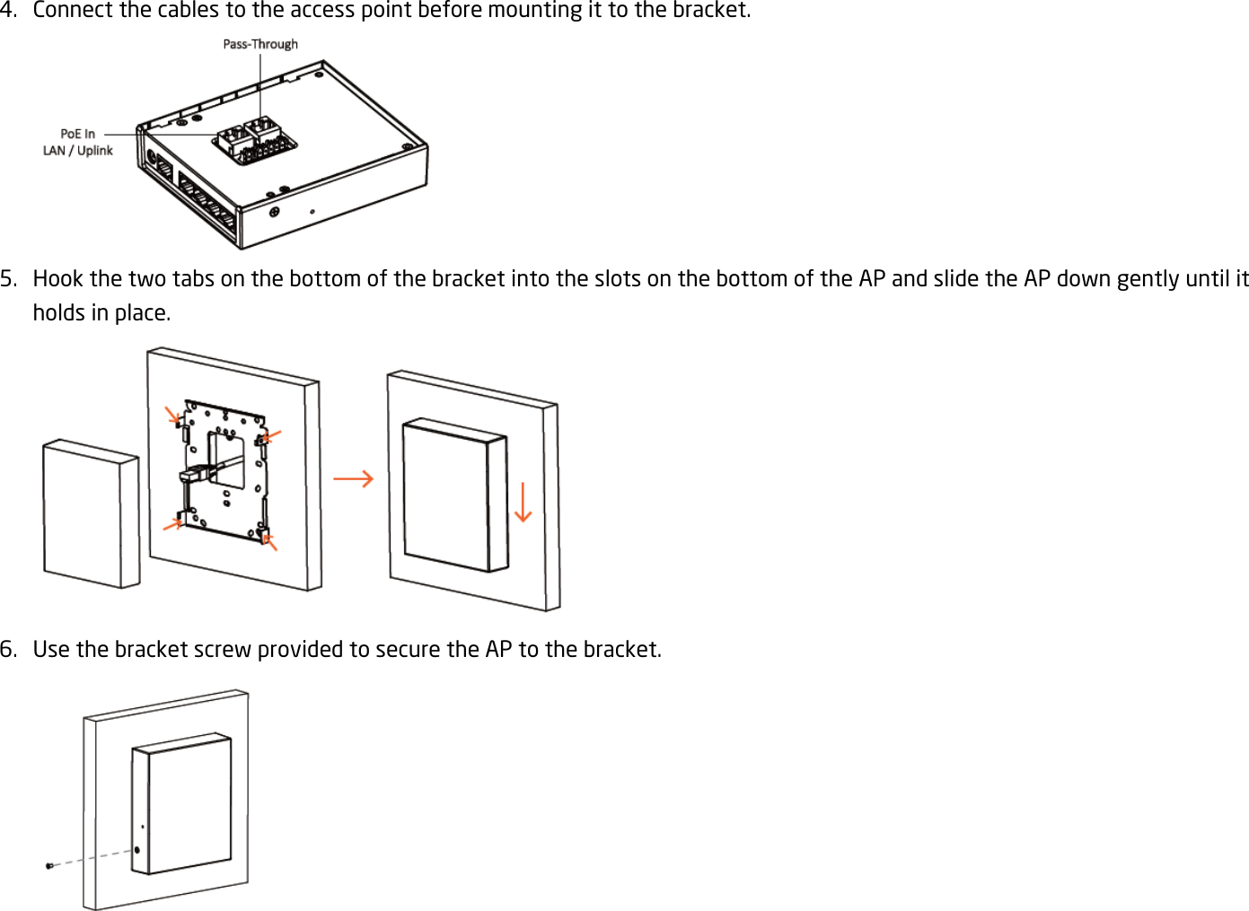 4. Connect the cables to the access point before mounting it to the bracket.  5. Hook the two tabs on the bottom of the bracket into the slots on the bottom of the AP and slide the AP down gently until it holds in place.  6. Use the bracket screw provided to secure the AP to the bracket.  