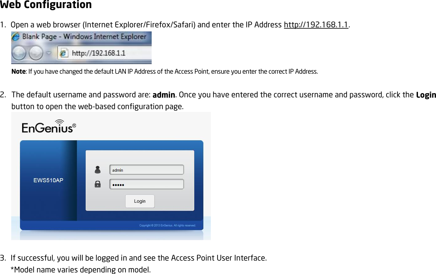 Web Configuration 1.   Open a web browser (Internet Explorer/Firefox/Safari) and enter the IP Address http://192.168.1.1.  Note: If you have changed the default LAN IP Address of the Access Point, ensure you enter the correct IP Address.  2. The default username and password are: admin. Once you have entered the correct username and password, click the Login button to open the web-based configuration page.   3.   If successful, you will be logged in and see the Access Point User Interface.  *Model name varies depending on model. 