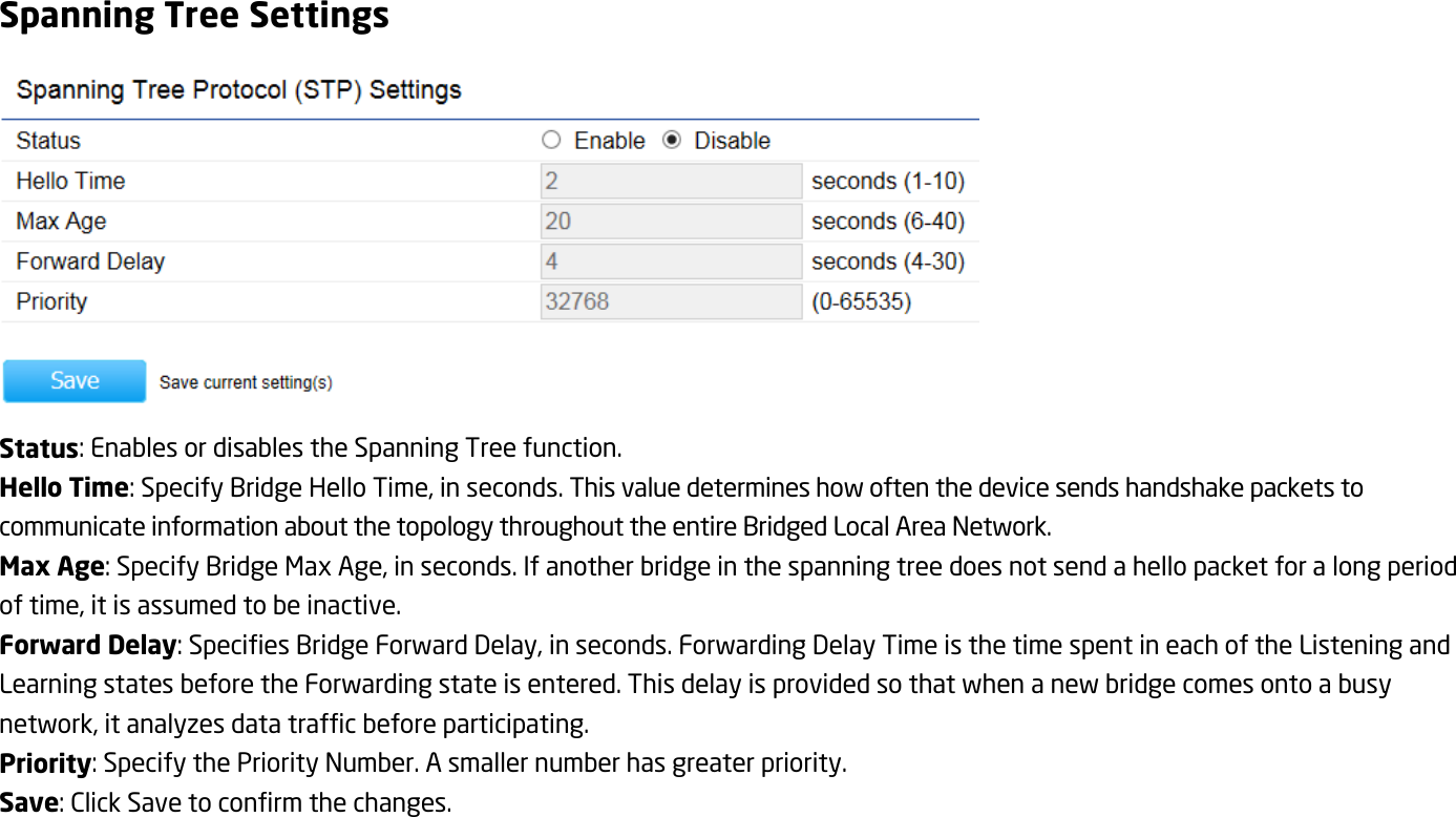 Spanning Tree Settings  Status: Enables or disables the Spanning Tree function. Hello Time: Specify Bridge Hello Time, in seconds. This value determines how often the device sends handshake packets to communicate information about the topology throughout the entire Bridged Local Area Network. Max Age: Specify Bridge Max Age, in seconds. If another bridge in the spanning tree does not send a hello packet for a long period of time, it is assumed to be inactive. Forward Delay: Specifies Bridge Forward Delay, in seconds. Forwarding Delay Time is the time spent in each of the Listening and Learning states before the Forwarding state is entered. This delay is provided so that when a new bridge comes onto a busy network, it analyzes data traffic before participating. Priority: Specify the Priority Number. A smaller number has greater priority. Save: Click Save to confirm the changes. 