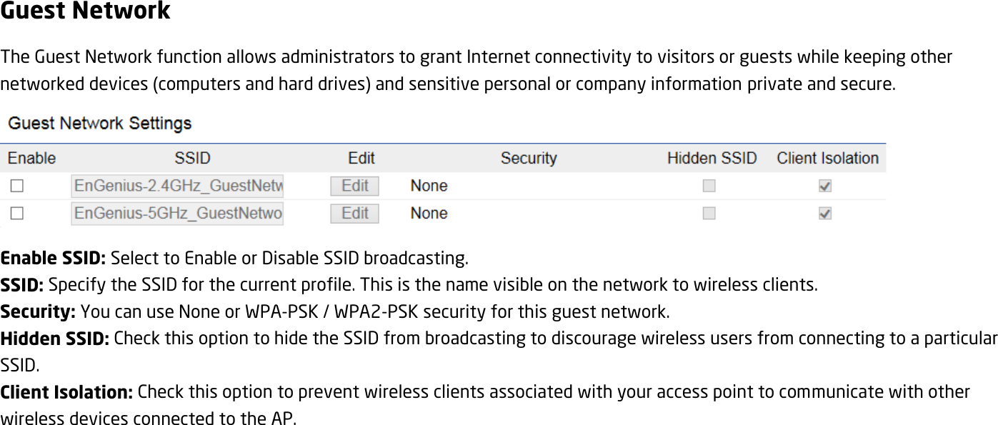 Guest Network The Guest Network function allows administrators to grant Internet connectivity to visitors or guests while keeping other networked devices (computers and hard drives) and sensitive personal or company information private and secure.  Enable SSID: Select to Enable or Disable SSID broadcasting. SSID: Specify the SSID for the current profile. This is the name visible on the network to wireless clients. Security: You can use None or WPA-PSK / WPA2-PSK security for this guest network. Hidden SSID: Check this option to hide the SSID from broadcasting to discourage wireless users from connecting to a particular SSID.   Client Isolation: Check this option to prevent wireless clients associated with your access point to communicate with other wireless devices connected to the AP. 