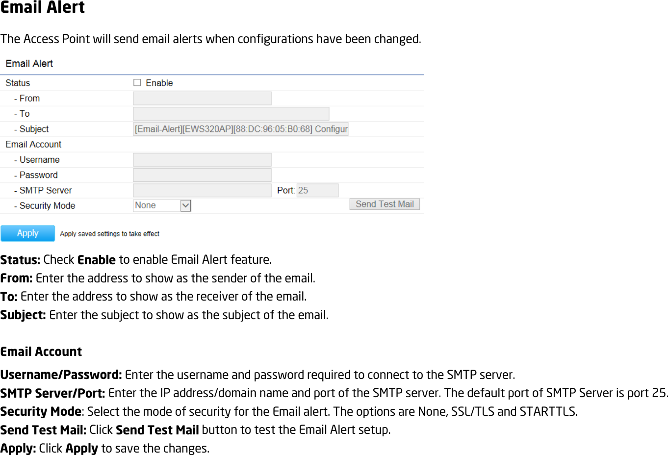 Email Alert The Access Point will send email alerts when configurations have been changed.  Status: Check Enable to enable Email Alert feature. From: Enter the address to show as the sender of the email. To: Enter the address to show as the receiver of the email. Subject: Enter the subject to show as the subject of the email.  Email Account Username/Password: Enter the username and password required to connect to the SMTP server. SMTP Server/Port: Enter the IP address/domain name and port of the SMTP server. The default port of SMTP Server is port 25. Security Mode: Select the mode of security for the Email alert. The options are None, SSL/TLS and STARTTLS. Send Test Mail: Click Send Test Mail button to test the Email Alert setup. Apply: Click Apply to save the changes.  