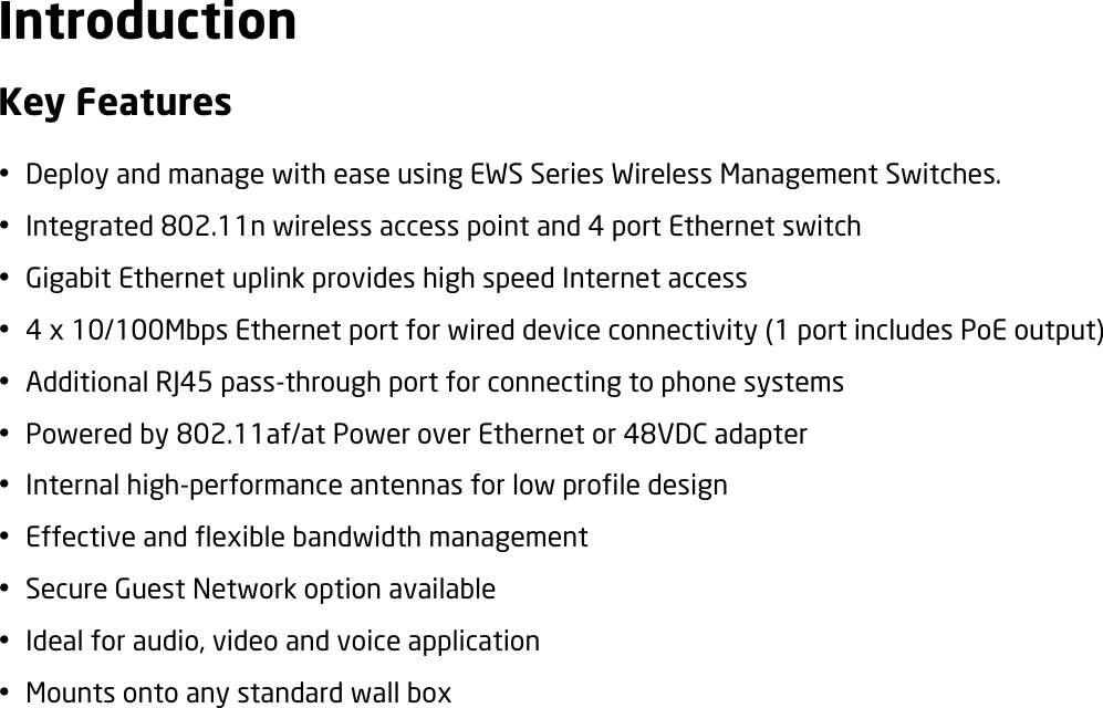 Introduction Key Features  Deploy and manage with ease using EWS Series Wireless Management Switches.  Integrated 802.11n wireless access point and 4 port Ethernet switch    Gigabit Ethernet uplink provides high speed Internet access  4 x 10/100Mbps Ethernet port for wired device connectivity (1 port includes PoE output)  Additional RJ45 pass-through port for connecting to phone systems  Powered by 802.11af/at Power over Ethernet or 48VDC adapter  Internal high-performance antennas for low profile design  Effective and flexible bandwidth management  Secure Guest Network option available  Ideal for audio, video and voice application  Mounts onto any standard wall box  