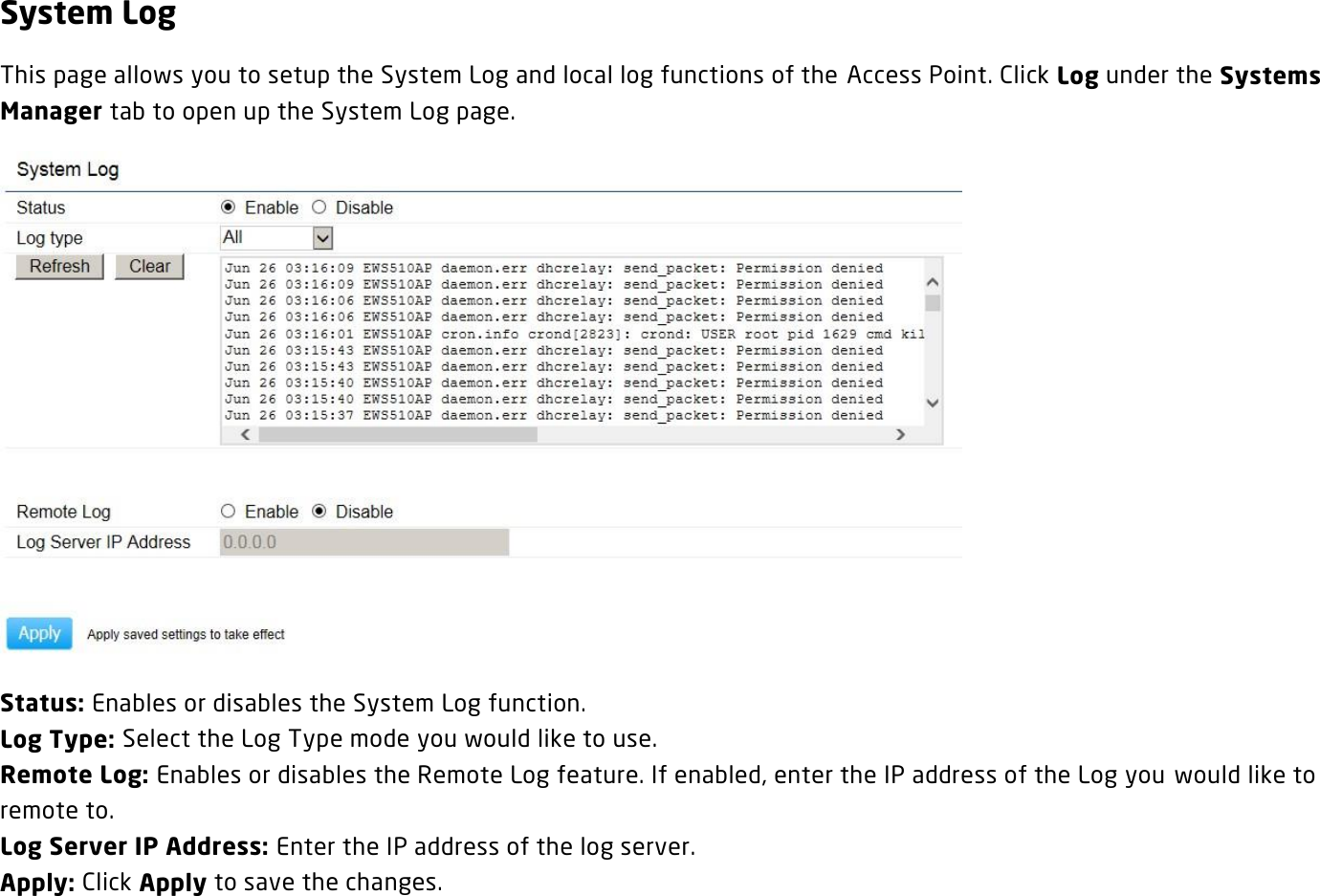 System Log This page allows you to setup the System Log and local log functions of the Access Point. Click Log under the Systems Manager tab to open up the System Log page.  Status: Enables or disables the System Log function. Log Type: Select the Log Type mode you would like to use. Remote Log: Enables or disables the Remote Log feature. If enabled, enter the IP address of the Log you  would like to remote to. Log Server IP Address: Enter the IP address of the log server. Apply: Click Apply to save the changes.   