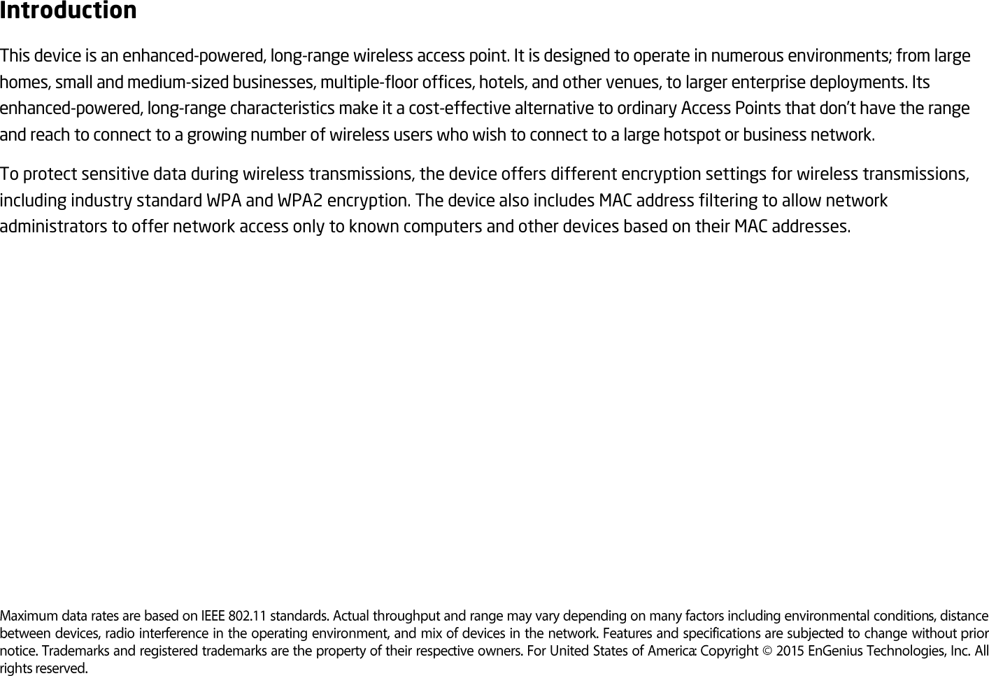 Introduction This device is an enhanced-powered, long-range wireless access point. It is designed to operate in numerous environments; from large homes, small and medium-sized businesses, multiple-floor offices, hotels, and other venues, to larger enterprise deployments. Its enhanced-powered, long-range characteristics make it a cost-effective alternative to ordinary Access Points that don’t have the range and reach to connect to a growing number of wireless users who wish to connect to a large hotspot or business network. To protect sensitive data during wireless transmissions, the device offers different encryption settings for wireless transmissions, including industry standard WPA and WPA2 encryption. The device also includes MAC address filtering to allow network administrators to offer network access only to known computers and other devices based on their MAC addresses.           