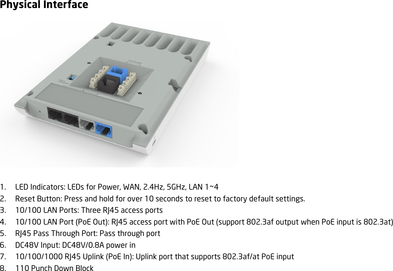 Physical Interface         1. LED Indicators: LEDs for Power, WAN, 2.4Hz, 5GHz, LAN 1~4 2. Reset Button: Press and hold for over 10 seconds to reset to factory default settings. 3. 10/100 LAN Ports: Three RJ45 access ports 4. 10/100 LAN Port (PoE Out): RJ45 access port with PoE Out (support 802.3af output when PoE input is 802.3at) 5. RJ45 Pass Through Port: Pass through port 6. DC48V Input: DC48V/0.8A power in 7. 10/100/1000 RJ45 Uplink (PoE In): Uplink port that supports 802.3af/at PoE input 8. 110 Punch Down Block