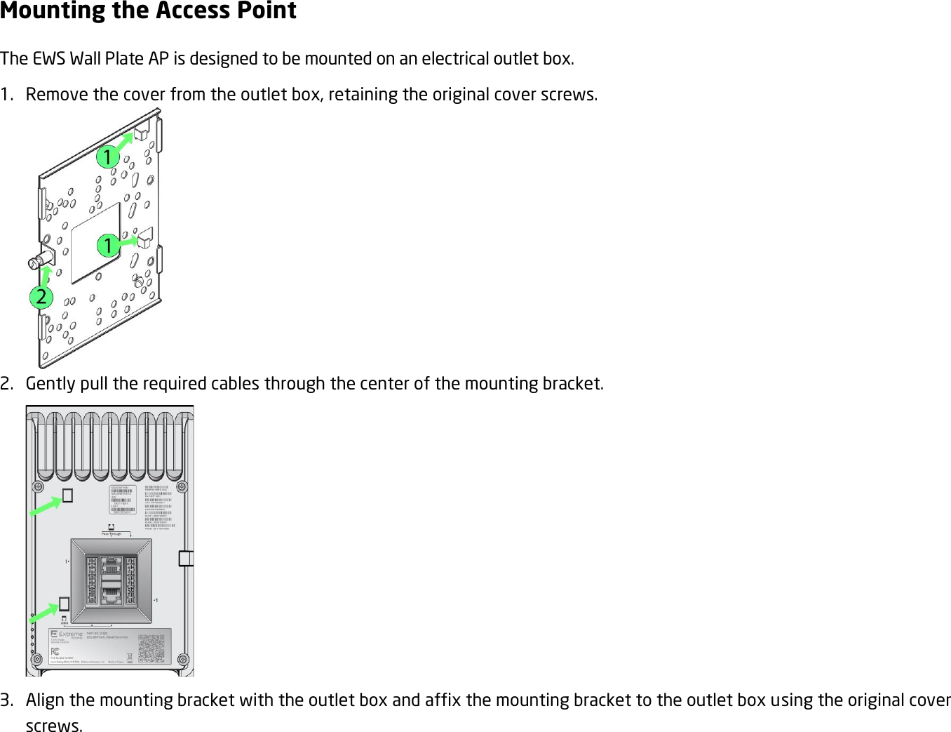 Mounting the Access Point The EWS Wall Plate AP is designed to be mounted on an electrical outlet box. 1. Remove the cover from the outlet box, retaining the original cover screws.  2. Gently pull the required cables through the center of the mounting bracket.  3. Align the mounting bracket with the outlet box and affix the mounting bracket to the outlet box using the original cover screws. 