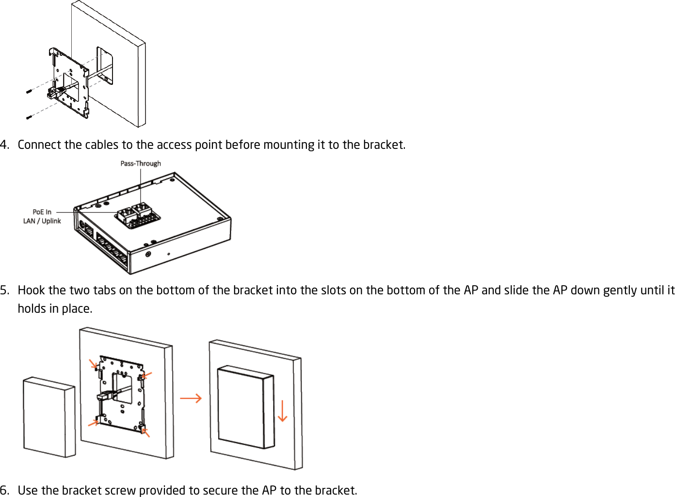  4. Connect the cables to the access point before mounting it to the bracket.  5. Hook the two tabs on the bottom of the bracket into the slots on the bottom of the AP and slide the AP down gently until it holds in place.  6. Use the bracket screw provided to secure the AP to the bracket. 