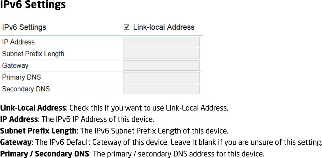 IPv6 Settings  Link-Local Address: Check this if you want to use Link-Local Address. IP Address: The IPv6 IP Address of this device. Subnet Prefix Length: The IPv6 Subnet Prefix Length of this device. Gateway: The IPv6 Default Gateway of this device. Leave it blank if you are unsure of this setting. Primary / Secondary DNS: The primary / secondary DNS address for this device. 