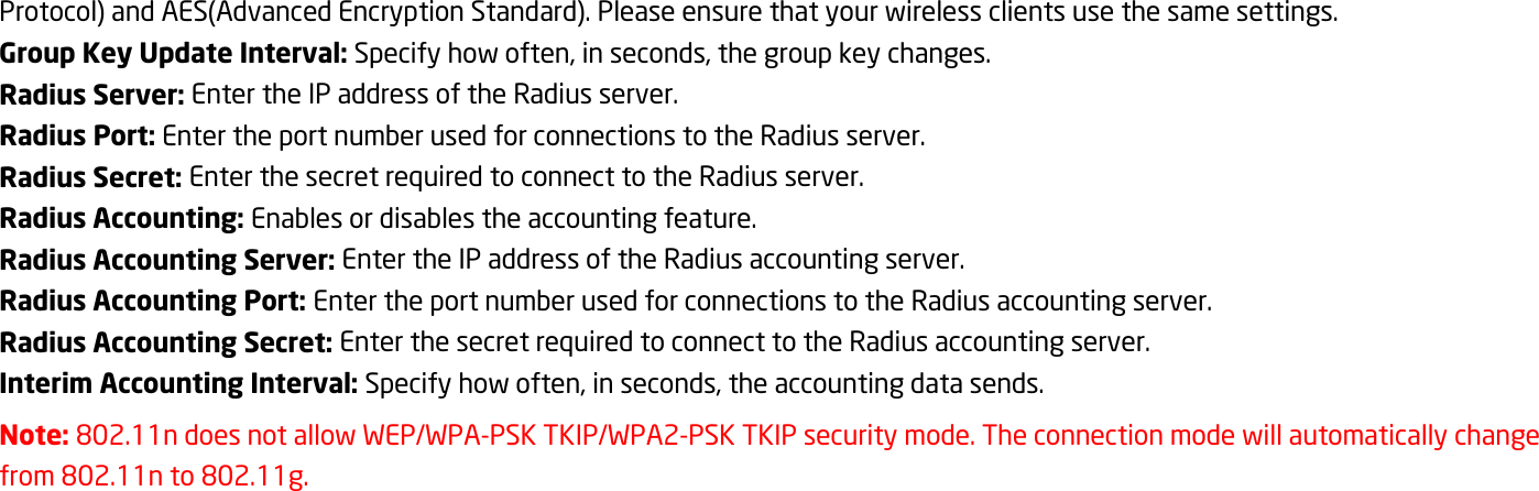 Protocol) and AES(Advanced Encryption Standard). Please ensure that your wireless clients use the same settings. Group Key Update Interval: Specify how often, in seconds, the group key changes. Radius Server: Enter the IP address of the Radius server. Radius Port: Enter the port number used for connections to the Radius server. Radius Secret: Enter the secret required to connect to the Radius server. Radius Accounting: Enables or disables the accounting feature. Radius Accounting Server: Enter the IP address of the Radius accounting server. Radius Accounting Port: Enter the port number used for connections to the Radius accounting server. Radius Accounting Secret: Enter the secret required to connect to the Radius accounting server. Interim Accounting Interval: Specify how often, in seconds, the accounting data sends. Note: 802.11n does not allow WEP/WPA-PSK TKIP/WPA2-PSK TKIP security mode. The connection mode will automatically change from 802.11n to 802.11g. 