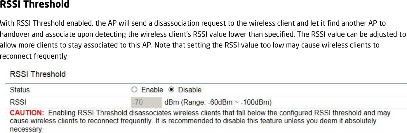 RSSI Threshold With RSSI Threshold enabled, the AP will send a disassociation request to the wireless client and let it find another AP to handover and associate upon detecting the wireless client’s RSSI value lower than specified. The RSSI value can be adjusted to allow more clients to stay associated to this AP. Note that setting the RSSI value too low may cause wireless clients to reconnect frequently.    