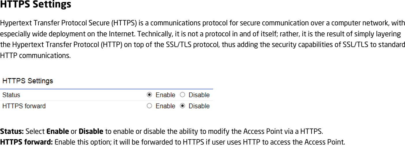 HTTPS Settings Hypertext Transfer Protocol Secure (HTTPS) is a communications protocol for secure communication over a computer network, with especially wide deployment on the Internet. Technically, it is not a protocol in and of itself; rather, it is the result of simply layering the Hypertext Transfer Protocol (HTTP) on top of the SSL/TLS protocol, thus adding the security capabilities of SSL/TLS to standard HTTP communications.    Status: Select Enable or Disable to enable or disable the ability to modify the Access Point via a HTTPS. HTTPS forward: Enable this option; it will be forwarded to HTTPS if user uses HTTP to access the Access Point.  