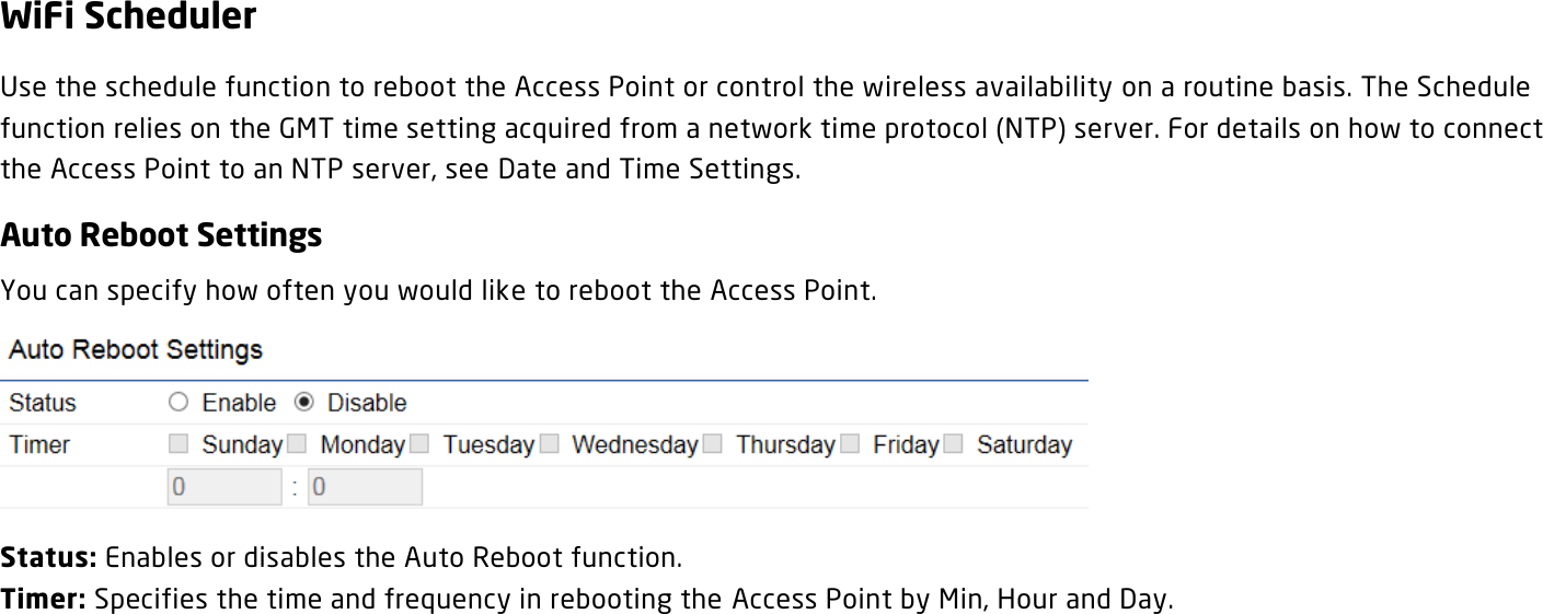 WiFi Scheduler Use the schedule function to reboot the Access Point or control the wireless availability on a routine basis. The Schedule function relies on the GMT time setting acquired from a network time protocol (NTP) server. For details on how to connect the Access Point to an NTP server, see Date and Time Settings. Auto Reboot Settings You can specify how often you would like to reboot the Access Point.  Status: Enables or disables the Auto Reboot function. Timer: Specifies the time and frequency in rebooting the Access Point by Min, Hour and Day.    