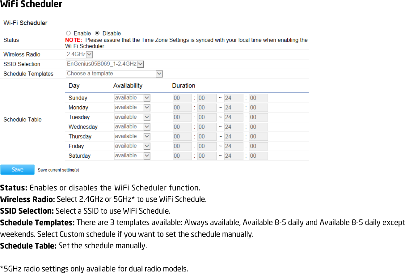 WiFi Scheduler  Status: Enables or disables the WiFi Scheduler function. Wireless Radio: Select 2.4GHz or 5GHz* to use WiFi Schedule. SSID Selection: Select a SSID to use WiFi Schedule. Schedule Templates: There are 3 templates available: Always available, Available 8-5 daily and Available 8-5 daily except weekends. Select Custom schedule if you want to set the schedule manually. Schedule Table: Set the schedule manually.  *5GHz radio settings only available for dual radio models.