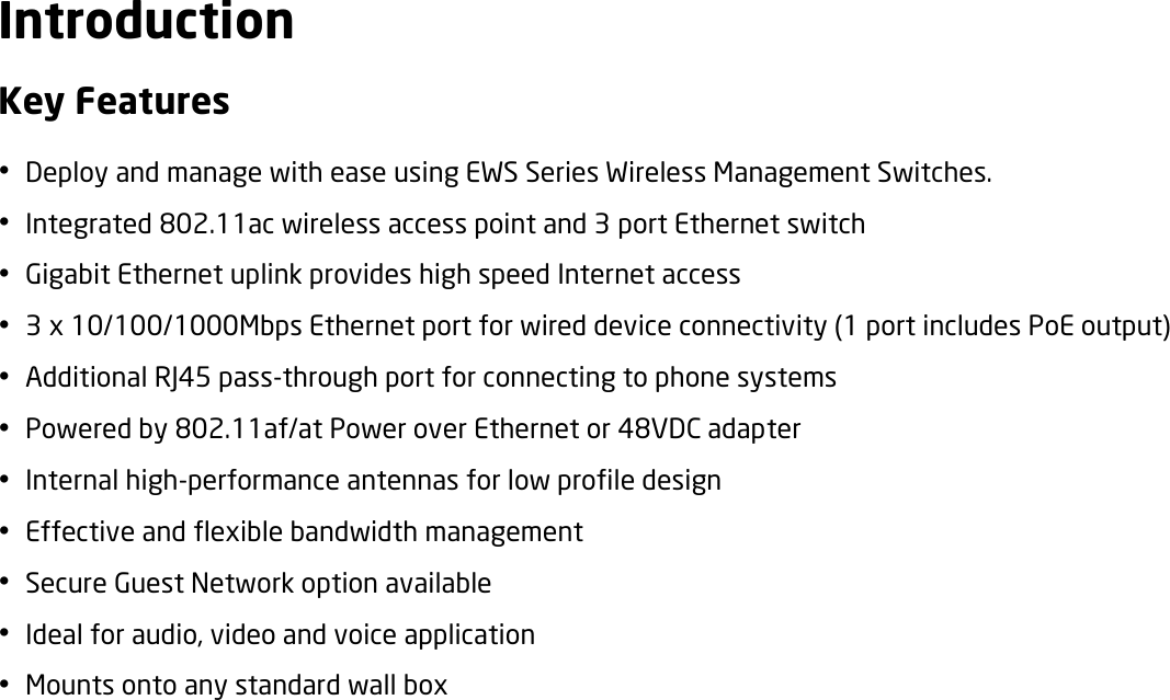  Introduction Key Features  Deploy and manage with ease using EWS Series Wireless Management Switches.  Integrated 802.11ac wireless access point and 3 port Ethernet switch    Gigabit Ethernet uplink provides high speed Internet access  3 x 10/100/1000Mbps Ethernet port for wired device connectivity (1 port includes PoE output)  Additional RJ45 pass-through port for connecting to phone systems  Powered by 802.11af/at Power over Ethernet or 48VDC adapter  Internal high-performance antennas for low profile design  Effective and flexible bandwidth management  Secure Guest Network option available  Ideal for audio, video and voice application  Mounts onto any standard wall box  