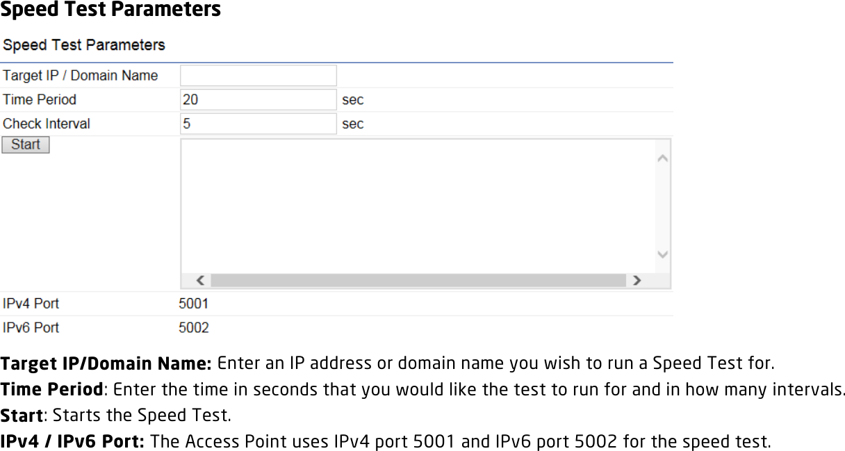 Speed Test Parameters  Target IP/Domain Name: Enter an IP address or domain name you wish to run a Speed Test for. Time Period: Enter the time in seconds that you would like the test to run for and in how many intervals.  Start: Starts the Speed Test. IPv4 / IPv6 Port: The Access Point uses IPv4 port 5001 and IPv6 port 5002 for the speed test.  