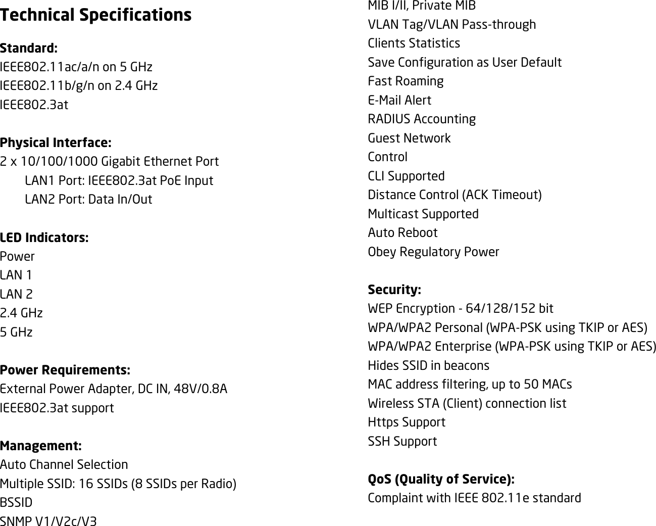 Technical Specifications Standard: IEEE802.11ac/a/n on 5 GHz IEEE802.11b/g/n on 2.4 GHz IEEE802.3at  Physical Interface: 2 x 10/100/1000 Gigabit Ethernet Port   LAN1 Port: IEEE802.3at PoE Input   LAN2 Port: Data In/Out  LED Indicators: Power LAN 1 LAN 2 2.4 GHz 5 GHz  Power Requirements: External Power Adapter, DC IN, 48V/0.8A IEEE802.3at support  Management: Auto Channel Selection Multiple SSID: 16 SSIDs (8 SSIDs per Radio) BSSID SNMP V1/V2c/V3 MIB I/II, Private MIB VLAN Tag/VLAN Pass-through Clients Statistics Save Configuration as User Default Fast Roaming E-Mail Alert RADIUS Accounting Guest Network Control CLI Supported Distance Control (ACK Timeout) Multicast Supported Auto Reboot Obey Regulatory Power  Security: WEP Encryption - 64/128/152 bit WPA/WPA2 Personal (WPA-PSK using TKIP or AES) WPA/WPA2 Enterprise (WPA-PSK using TKIP or AES) Hides SSID in beacons MAC address filtering, up to 50 MACs Wireless STA (Client) connection list Https Support SSH Support  QoS (Quality of Service): Complaint with IEEE 802.11e standard  