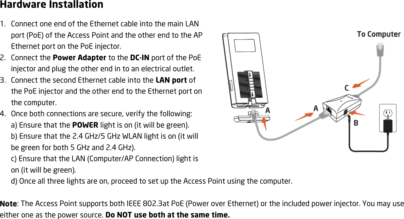 Hardware Installation 1. Connect one end of the Ethernet cable into the main LAN port (PoE) of the Access Point and the other end to the AP Ethernet port on the PoE injector. 2. Connect the Power Adapter to the DC-IN port of the PoE injector and plug the other end in to an electrical outlet. 3. Connect the second Ethernet cable into the LAN port of the PoE injector and the other end to the Ethernet port on the computer. 4. Once both connections are secure, verify the following: a) Ensure that the POWER light is on (it will be green). b) Ensure that the 2.4 GHz/5 GHz WLAN light is on (it will be green for both 5 GHz and 2.4 GHz). c) Ensure that the LAN (Computer/AP Connection) light is on (it will be green). d) Once all three lights are on, proceed to set up the Access Point using the computer.  Note: The Access Point supports both IEEE 802.3at PoE (Power over Ethernet) or the included power injector. You may use either one as the power source. Do NOT use both at the same time.   