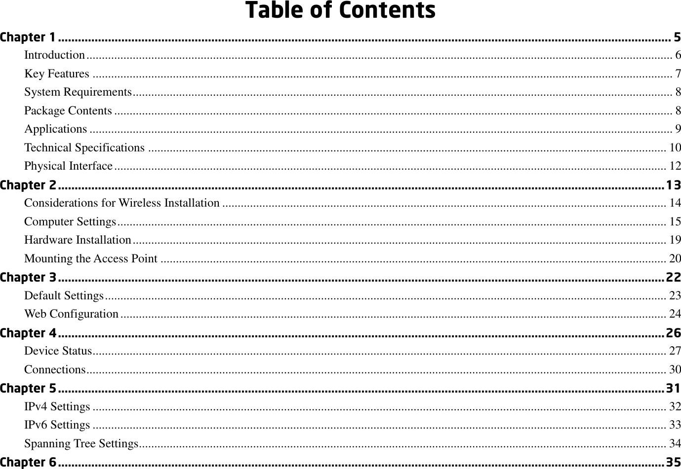  Table of Contents Chapter 1 ........................................................................................................................................................................................ 5 Introduction .............................................................................................................................................................................................. 6 Key Features ............................................................................................................................................................................................ 7 System Requirements ............................................................................................................................................................................... 8 Package Contents ..................................................................................................................................................................................... 8 Applications ............................................................................................................................................................................................. 9 Technical Specifications ........................................................................................................................................................................ 10 Physical Interface ................................................................................................................................................................................... 12 Chapter 2 ...................................................................................................................................................................................... 13 Considerations for Wireless Installation ................................................................................................................................................ 14 Computer Settings .................................................................................................................................................................................. 15 Hardware Installation ............................................................................................................................................................................. 19 Mounting the Access Point .................................................................................................................................................................... 20 Chapter 3 ...................................................................................................................................................................................... 22 Default Settings ...................................................................................................................................................................................... 23 Web Configuration ................................................................................................................................................................................. 24 Chapter 4 ...................................................................................................................................................................................... 26 Device Status .......................................................................................................................................................................................... 27 Connections ............................................................................................................................................................................................ 30 Chapter 5 ...................................................................................................................................................................................... 31 IPv4 Settings .......................................................................................................................................................................................... 32 IPv6 Settings .......................................................................................................................................................................................... 33 Spanning Tree Settings........................................................................................................................................................................... 34 Chapter 6 ...................................................................................................................................................................................... 35 