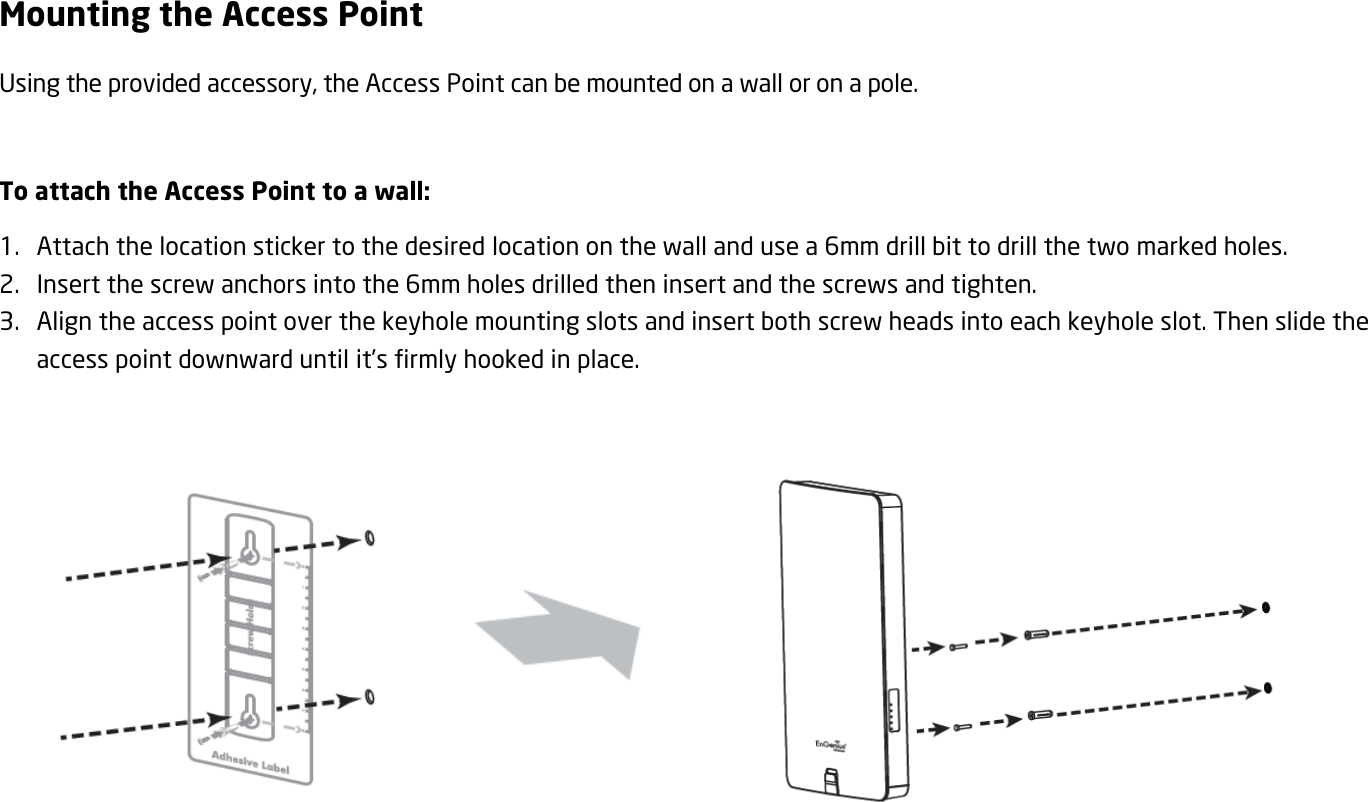 Mounting the Access Point Using the provided accessory, the Access Point can be mounted on a wall or on a pole.  To attach the Access Point to a wall: 1. Attach the location sticker to the desired location on the wall and use a 6mm drill bit to drill the two marked holes. 2. Insert the screw anchors into the 6mm holes drilled then insert and the screws and tighten. 3. Align the access point over the keyhole mounting slots and insert both screw heads into each keyhole slot. Then slide the access point downward until it’s firmly hooked in place.         