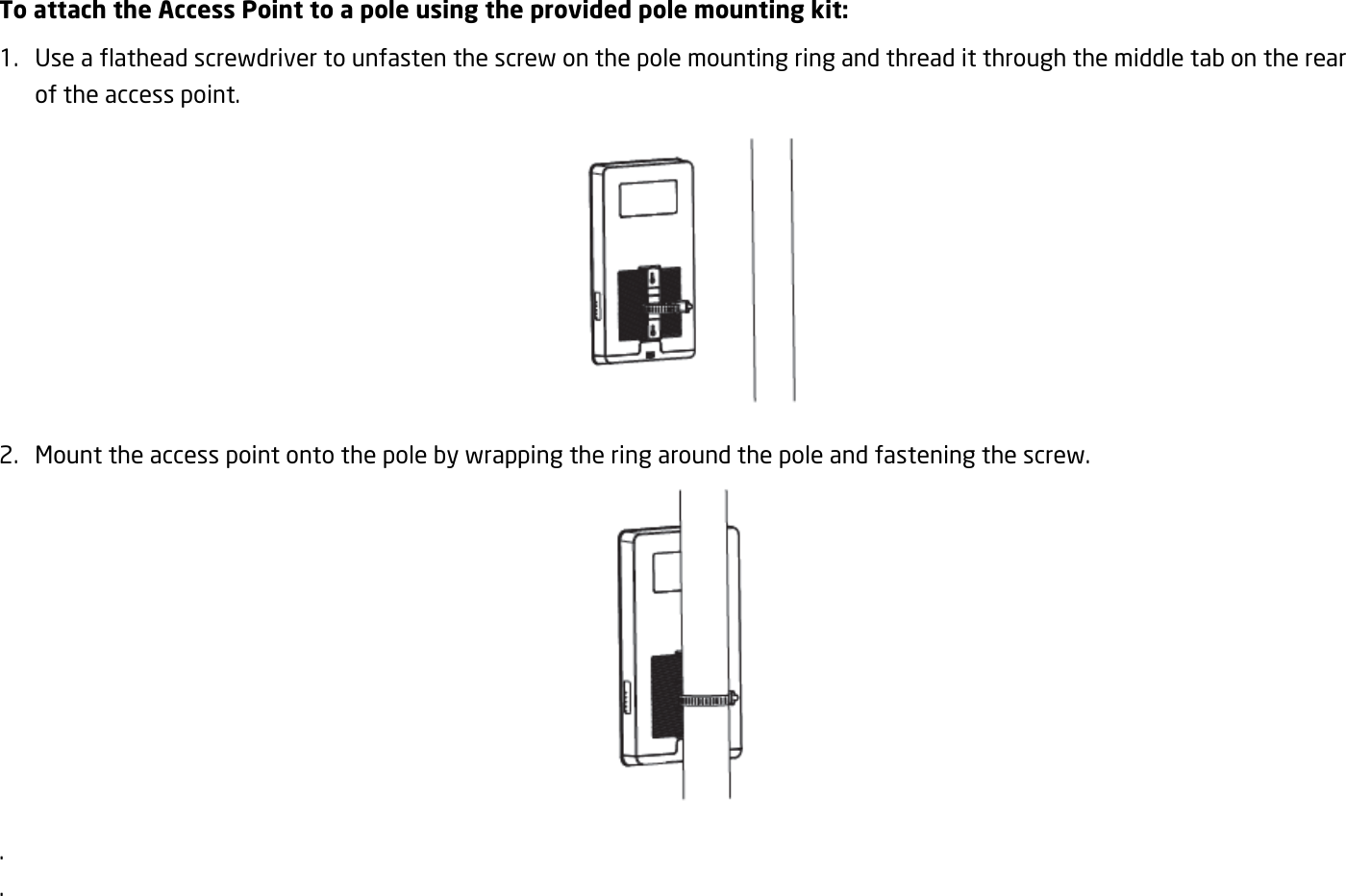 To attach the Access Point to a pole using the provided pole mounting kit: 1. Use a flathead screwdriver to unfasten the screw on the pole mounting ring and thread it through the middle tab on the rear of the access point.  2. Mount the access point onto the pole by wrapping the ring around the pole and fastening the screw.  . .   