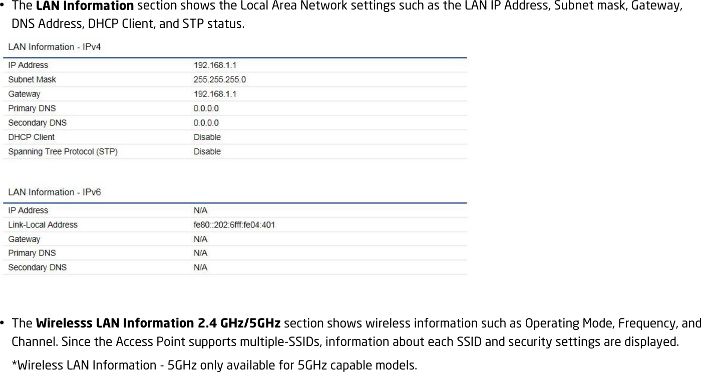  The LAN Information section shows the Local Area Network settings such as the LAN IP Address, Subnet mask, Gateway, DNS Address, DHCP Client, and STP status.    The Wirelesss LAN Information 2.4 GHz/5GHz section shows wireless information such as Operating Mode, Frequency, and Channel. Since the Access Point supports multiple-SSIDs, information about each SSID and security settings are displayed.   *Wireless LAN Information - 5GHz only available for 5GHz capable models. 