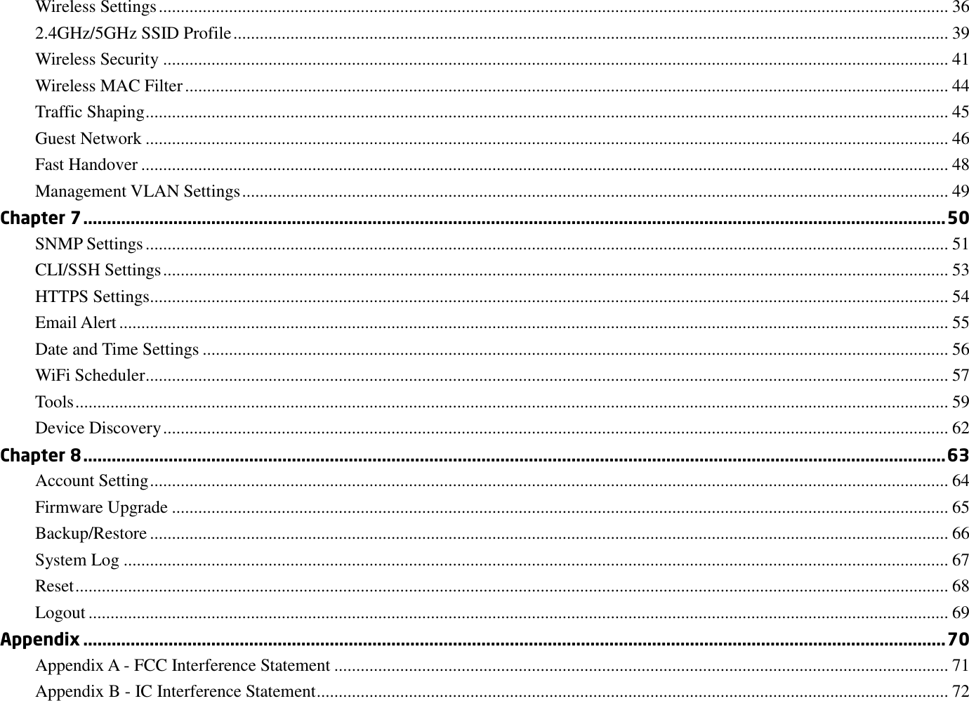 Wireless Settings .................................................................................................................................................................................... 36 2.4GHz/5GHz SSID Profile ................................................................................................................................................................... 39 Wireless Security ................................................................................................................................................................................... 41 Wireless MAC Filter .............................................................................................................................................................................. 44 Traffic Shaping ....................................................................................................................................................................................... 45 Guest Network ....................................................................................................................................................................................... 46 Fast Handover ........................................................................................................................................................................................ 48 Management VLAN Settings ................................................................................................................................................................. 49 Chapter 7 ...................................................................................................................................................................................... 50 SNMP Settings ....................................................................................................................................................................................... 51 CLI/SSH Settings ................................................................................................................................................................................... 53 HTTPS Settings...................................................................................................................................................................................... 54 Email Alert ............................................................................................................................................................................................. 55 Date and Time Settings .......................................................................................................................................................................... 56 WiFi Scheduler ....................................................................................................................................................................................... 57 Tools ....................................................................................................................................................................................................... 59 Device Discovery ................................................................................................................................................................................... 62 Chapter 8 ...................................................................................................................................................................................... 63 Account Setting ...................................................................................................................................................................................... 64 Firmware Upgrade ................................................................................................................................................................................. 65 Backup/Restore ...................................................................................................................................................................................... 66 System Log ............................................................................................................................................................................................ 67 Reset ....................................................................................................................................................................................................... 68 Logout .................................................................................................................................................................................................... 69 Appendix ...................................................................................................................................................................................... 70 Appendix A - FCC Interference Statement ............................................................................................................................................ 71 Appendix B - IC Interference Statement ................................................................................................................................................ 72 