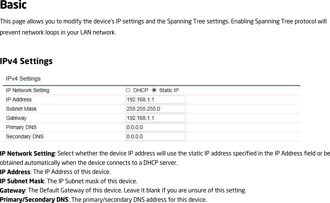 Basic This page allows you to modify the device’s IP settings and the Spanning Tree settings. Enabling Spanning Tree protocol will prevent network loops in your LAN network.  IPv4 Settings  IP Network Setting: Select whether the device IP address will use the static IP address specified in the IP Address field or be obtained automatically when the device connects to a DHCP server. IP Address: The IP Address of this device. IP Subnet Mask: The IP Subnet mask of this device. Gateway: The Default Gateway of this device. Leave it blank if you are unsure of this setting. Primary/Secondary DNS: The primary/secondary DNS address for this device.   