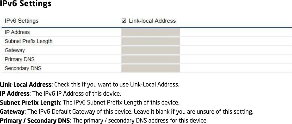 IPv6 Settings  Link-Local Address: Check this if you want to use Link-Local Address. IP Address: The IPv6 IP Address of this device. Subnet Prefix Length: The IPv6 Subnet Prefix Length of this device. Gateway: The IPv6 Default Gateway of this device. Leave it blank if you are unsure of this setting. Primary / Secondary DNS: The primary / secondary DNS address for this device. 