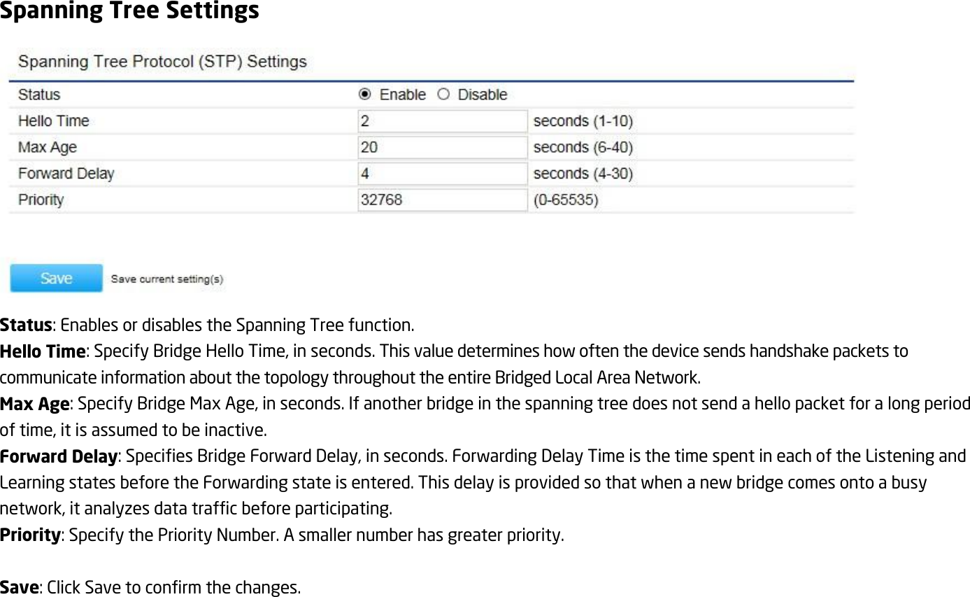 Spanning Tree Settings  Status: Enables or disables the Spanning Tree function. Hello Time: Specify Bridge Hello Time, in seconds. This value determines how often the device sends handshake packets to communicate information about the topology throughout the entire Bridged Local Area Network. Max Age: Specify Bridge Max Age, in seconds. If another bridge in the spanning tree does not send a hello packet for a long period of time, it is assumed to be inactive. Forward Delay: Specifies Bridge Forward Delay, in seconds. Forwarding Delay Time is the time spent in each of the Listening and Learning states before the Forwarding state is entered. This delay is provided so that when a new bridge comes onto a busy network, it analyzes data traffic before participating. Priority: Specify the Priority Number. A smaller number has greater priority.  Save: Click Save to confirm the changes.    