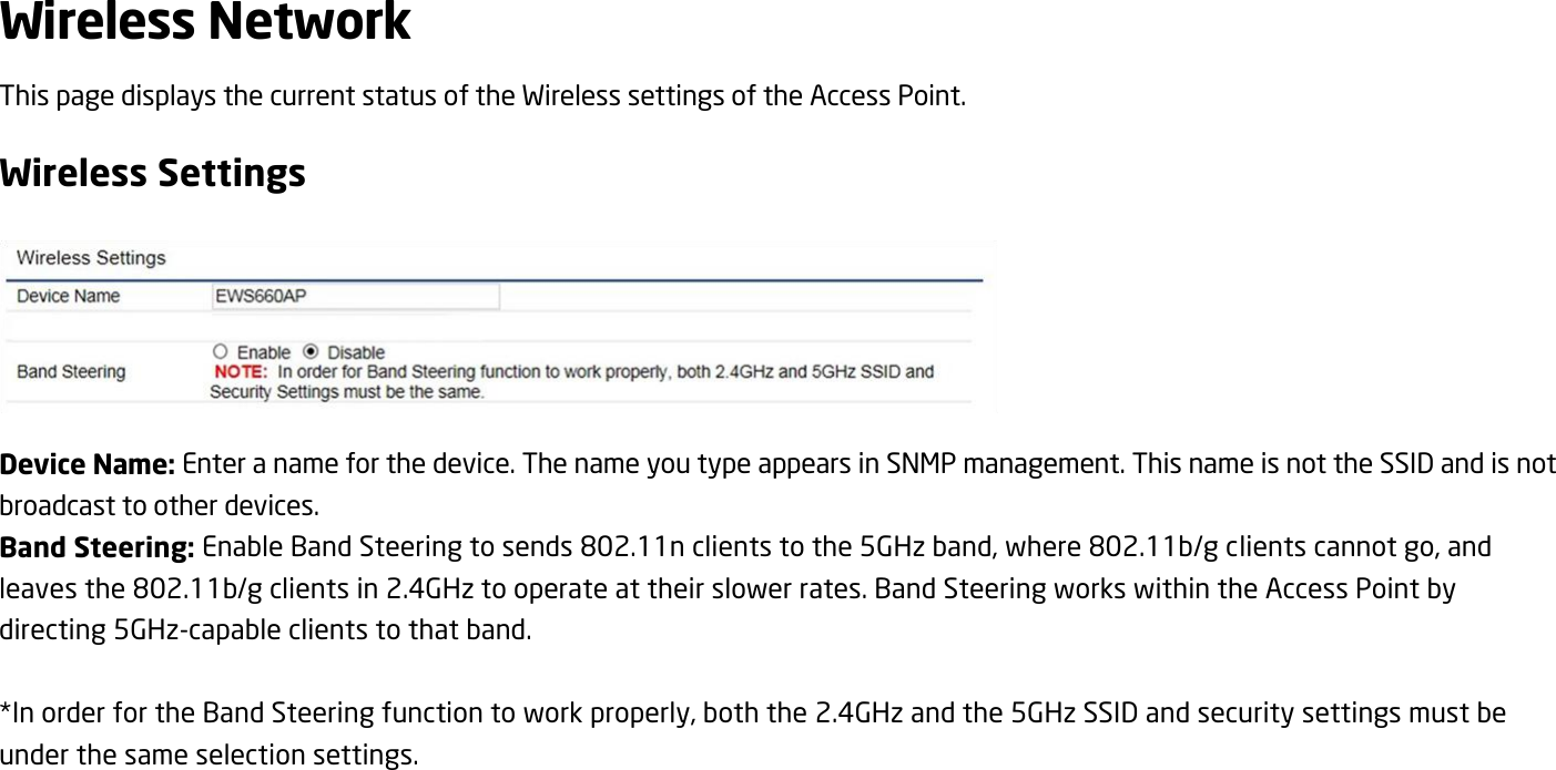 Wireless Network This page displays the current status of the Wireless settings of the Access Point. Wireless Settings  Device Name: Enter a name for the device. The name you type appears in SNMP management. This name is not the SSID and is not broadcast to other devices. Band Steering: Enable Band Steering to sends 802.11n clients to the 5GHz band, where 802.11b/g clients cannot go, and leaves the 802.11b/g clients in 2.4GHz to operate at their slower rates. Band Steering works within the Access Point by directing 5GHz-capable clients to that band.  *In order for the Band Steering function to work properly, both the 2.4GHz and the 5GHz SSID and security settings must be under the same selection settings.   