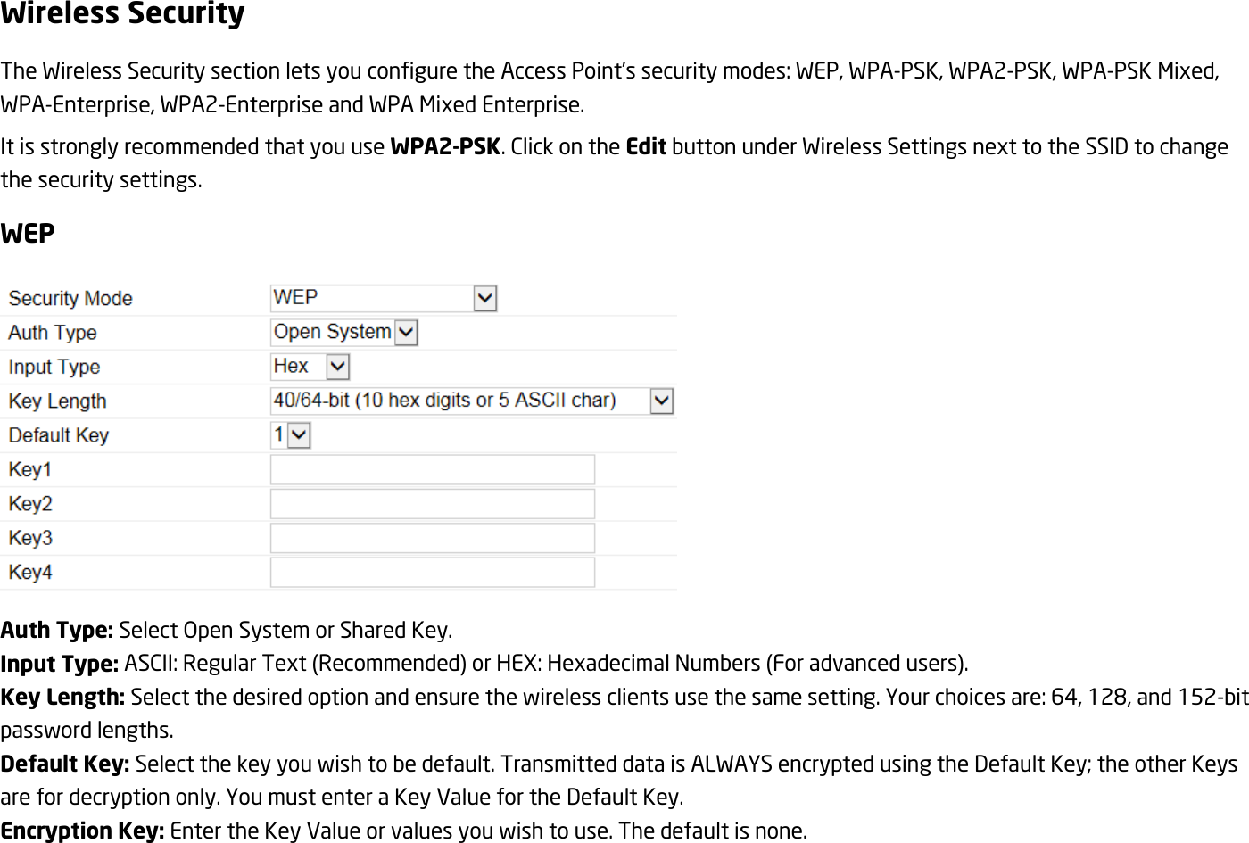 Wireless Security The Wireless Security section lets you configure the Access Point’s security modes: WEP, WPA-PSK, WPA2-PSK, WPA-PSK Mixed, WPA-Enterprise, WPA2-Enterprise and WPA Mixed Enterprise. It is strongly recommended that you use WPA2-PSK. Click on the Edit button under Wireless Settings next to the SSID to change the security settings. WEP  Auth Type: Select Open System or Shared Key. Input Type: ASCII: Regular Text (Recommended) or HEX: Hexadecimal Numbers (For advanced users). Key Length: Select the desired option and ensure the wireless clients use the same setting. Your choices are: 64, 128, and 152-bit password lengths. Default Key: Select the key you wish to be default. Transmitted data is ALWAYS encrypted using the Default Key; the other Keys are for decryption only. You must enter a Key Value for the Default Key. Encryption Key: Enter the Key Value or values you wish to use. The default is none.  