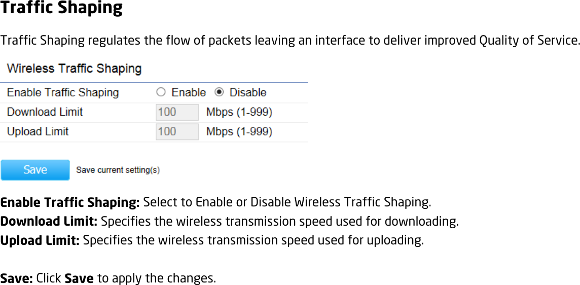 Traffic Shaping Traffic Shaping regulates the flow of packets leaving an interface to deliver improved Quality of Service.  Enable Traffic Shaping: Select to Enable or Disable Wireless Traffic Shaping. Download Limit: Specifies the wireless transmission speed used for downloading. Upload Limit: Specifies the wireless transmission speed used for uploading.  Save: Click Save to apply the changes.   