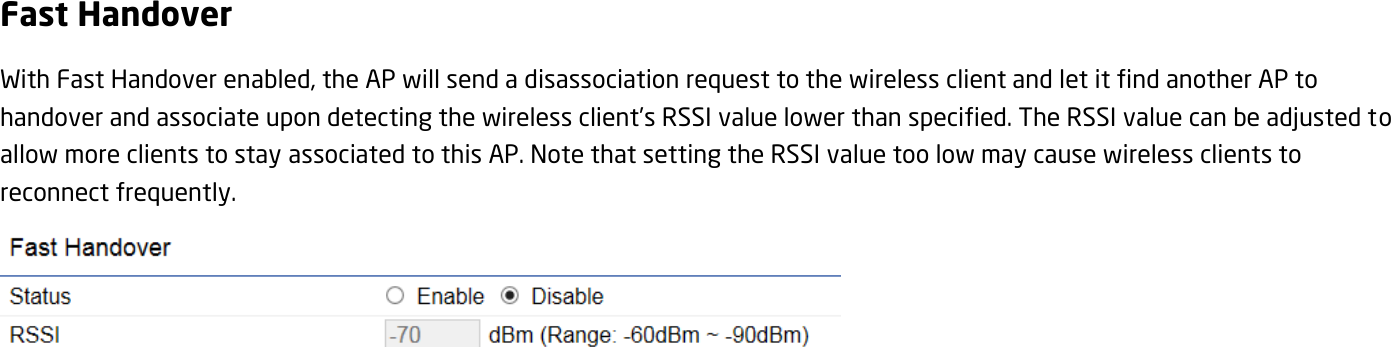 Fast Handover With Fast Handover enabled, the AP will send a disassociation request to the wireless client and let it find another AP to handover and associate upon detecting the wireless client’s RSSI value lower than specified. The RSSI value can be adjusted to allow more clients to stay associated to this AP. Note that setting the RSSI value too low may cause wireless clients to reconnect frequently.    