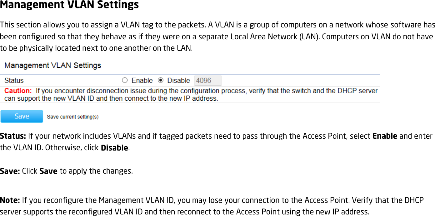 Management VLAN Settings This section allows you to assign a VLAN tag to the packets. A VLAN is a group of computers on a network whose software has been configured so that they behave as if they were on a separate Local Area Network (LAN). Computers on VLAN do not have to be physically located next to one another on the LAN.  Status: If your network includes VLANs and if tagged packets need to pass through the Access Point, select Enable and enter the VLAN ID. Otherwise, click Disable.  Save: Click Save to apply the changes.  Note: If you reconfigure the Management VLAN ID, you may lose your connection to the Access Point. Verify that the DHCP server supports the reconfigured VLAN ID and then reconnect to the Access Point using the new IP address.  