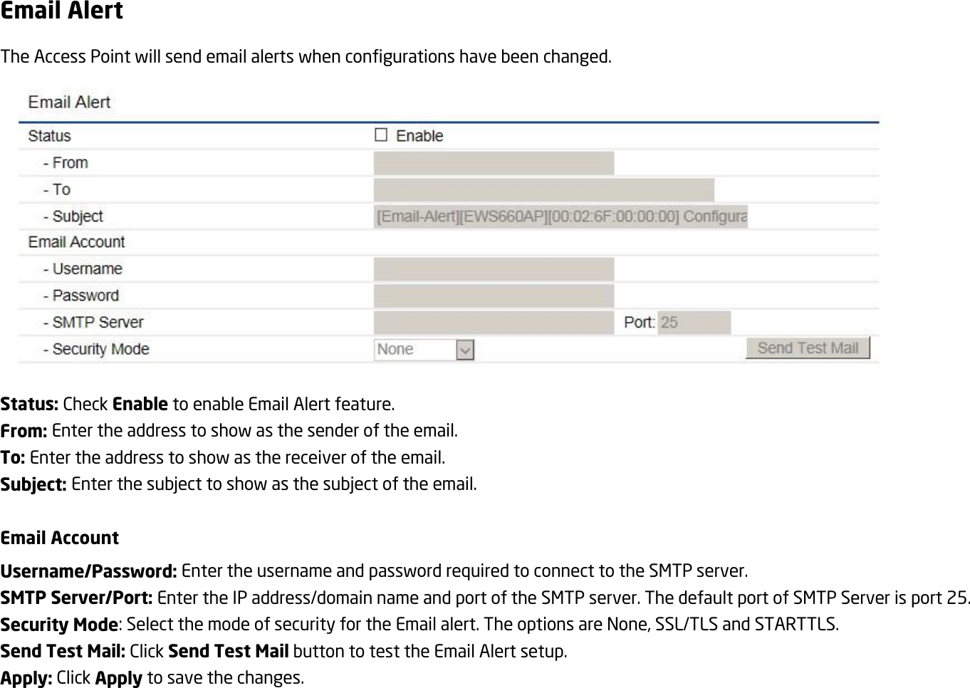 Email Alert The Access Point will send email alerts when configurations have been changed.  Status: Check Enable to enable Email Alert feature. From: Enter the address to show as the sender of the email. To: Enter the address to show as the receiver of the email. Subject: Enter the subject to show as the subject of the email.  Email Account Username/Password: Enter the username and password required to connect to the SMTP server. SMTP Server/Port: Enter the IP address/domain name and port of the SMTP server. The default port of SMTP Server is port 25. Security Mode: Select the mode of security for the Email alert. The options are None, SSL/TLS and STARTTLS. Send Test Mail: Click Send Test Mail button to test the Email Alert setup. Apply: Click Apply to save the changes.  