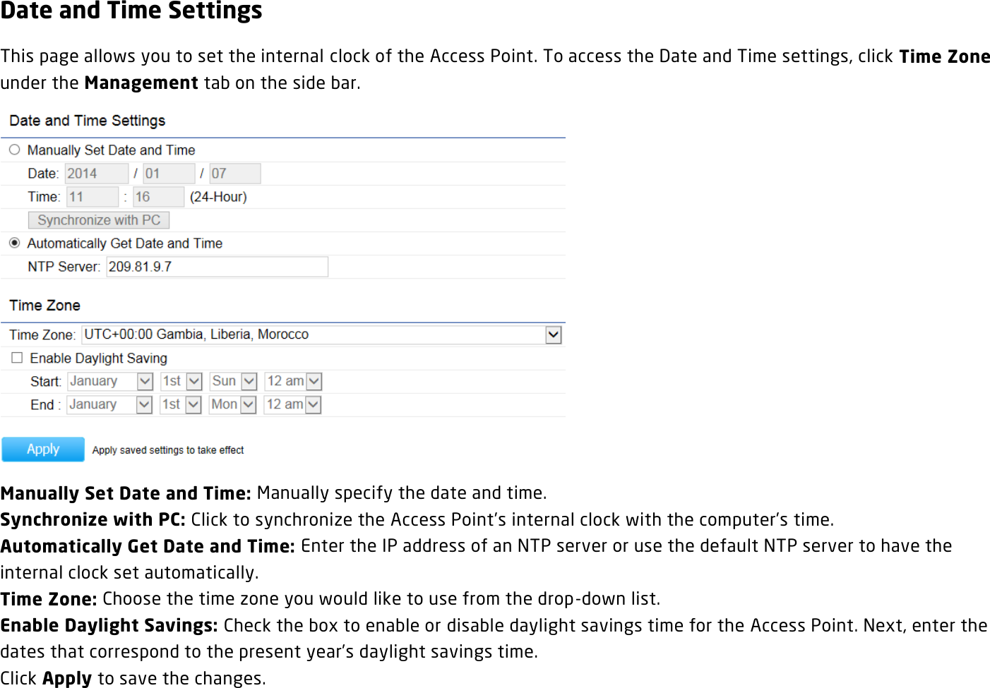 Date and Time Settings This page allows you to set the internal clock of the Access Point. To access the Date and Time settings, click Time Zone under the Management tab on the side bar.  Manually Set Date and Time: Manually specify the date and time. Synchronize with PC: Click to synchronize the Access Point’s internal clock with the computer’s time. Automatically Get Date and Time: Enter the IP address of an NTP server or use the default NTP server to have the internal clock set automatically. Time Zone: Choose the time zone you would like to use from the drop-down list. Enable Daylight Savings: Check the box to enable or disable daylight savings time for the Access Point. Next, enter the dates that correspond to the present year’s daylight savings time.   Click Apply to save the changes.  