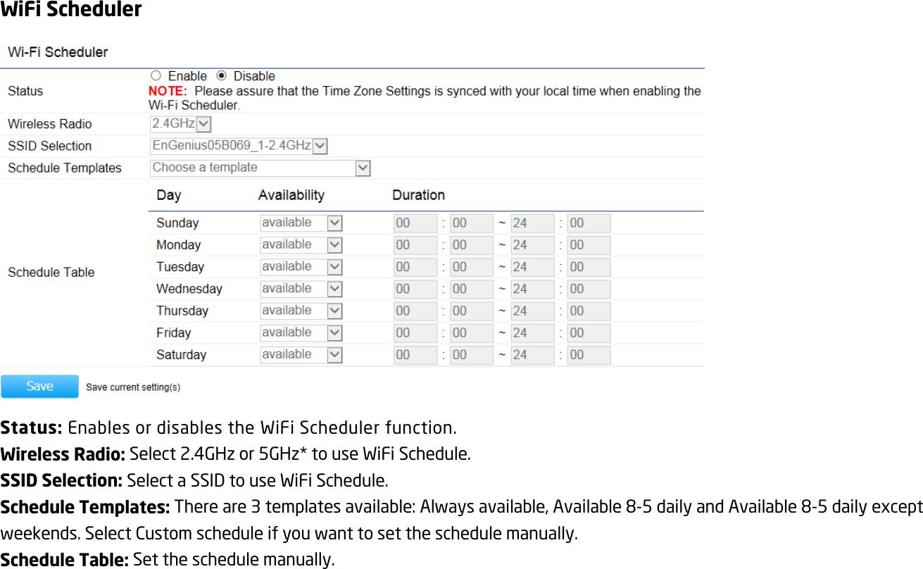 WiFi Scheduler  Status: Enables or disables the WiFi Scheduler function. Wireless Radio: Select 2.4GHz or 5GHz* to use WiFi Schedule. SSID Selection: Select a SSID to use WiFi Schedule. Schedule Templates: There are 3 templates available: Always available, Available 8-5 daily and Available 8-5 daily except weekends. Select Custom schedule if you want to set the schedule manually. Schedule Table: Set the schedule manually. 