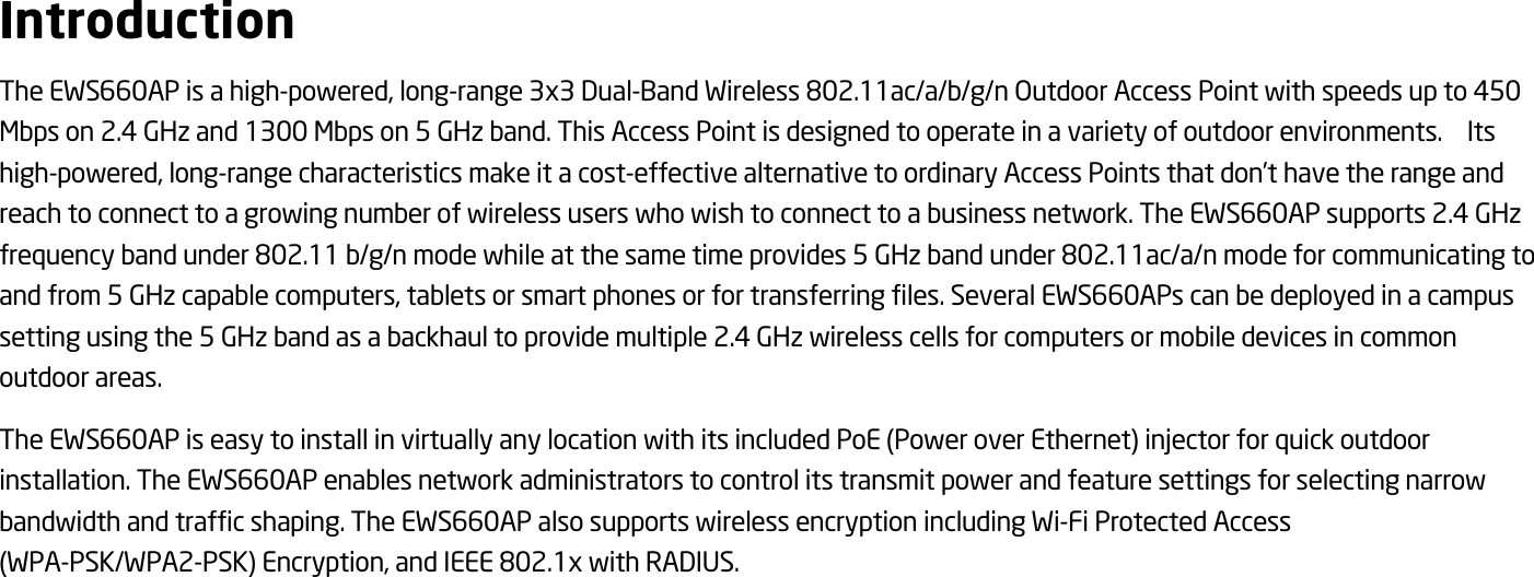  Introduction The EWS660AP is a high-powered, long-range 3x3 Dual-Band Wireless 802.11ac/a/b/g/n Outdoor Access Point with speeds up to 450 Mbps on 2.4 GHz and 1300 Mbps on 5 GHz band. This Access Point is designed to operate in a variety of outdoor environments.    Its high-powered, long-range characteristics make it a cost-effective alternative to ordinary Access Points that don’t have the range and reach to connect to a growing number of wireless users who wish to connect to a business network. The EWS660AP supports 2.4 GHz frequency band under 802.11 b/g/n mode while at the same time provides 5 GHz band under 802.11ac/a/n mode for communicating to and from 5 GHz capable computers, tablets or smart phones or for transferring files. Several EWS660APs can be deployed in a campus setting using the 5 GHz band as a backhaul to provide multiple 2.4 GHz wireless cells for computers or mobile devices in common outdoor areas.   The EWS660AP is easy to install in virtually any location with its included PoE (Power over Ethernet) injector for quick outdoor installation. The EWS660AP enables network administrators to control its transmit power and feature settings for selecting narrow bandwidth and traffic shaping. The EWS660AP also supports wireless encryption including Wi-Fi Protected Access (WPA-PSK/WPA2-PSK) Encryption, and IEEE 802.1x with RADIUS.  