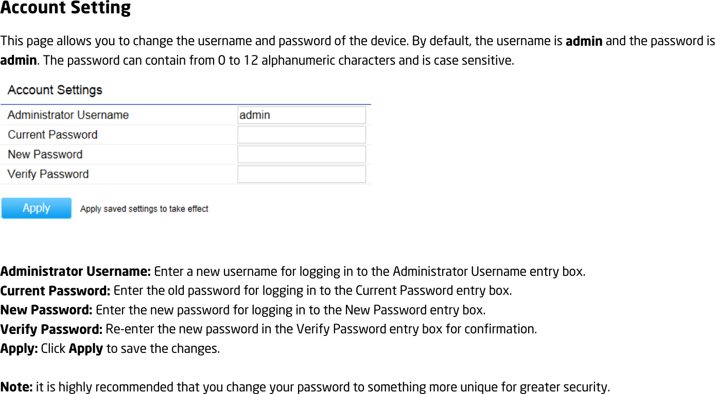 Account Setting This page allows you to change the username and password of the device. By default, the username is admin and the password is admin. The password can contain from 0 to 12 alphanumeric characters and is case sensitive.   Administrator Username: Enter a new username for logging in to the Administrator Username entry box. Current Password: Enter the old password for logging in to the Current Password entry box. New Password: Enter the new password for logging in to the New Password entry box. Verify Password: Re-enter the new password in the Verify Password entry box for confirmation. Apply: Click Apply to save the changes.  Note: it is highly recommended that you change your password to something more unique for greater security.  